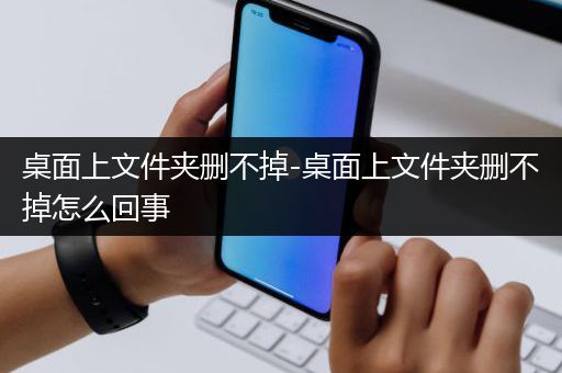 桌面上文件夹删不掉-桌面上文件夹删不掉怎么回事